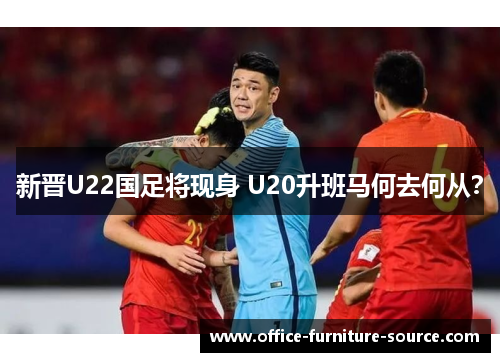 新晋U22国足将现身 U20升班马何去何从？